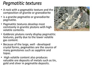 Pegmatitic textures
• A rock with a pegmatitic texture and the
composition of granite or granodiorite
• is a granite pegmatite or granodiorite
pegmatite.
• Pegmatitic textures develop most
commonly in granitic plutons with high
volatile contents.
• Gabbroic plutons rarely display pegmatitic
textures, partly due to the lower volatile
gas content.
• Because of the large, well - developed
crystal forms, pegmatites are the source of
many gemstones such as sapphire and
topaz.
• High volatile content also produces
valuable ore deposits of metals such as tin,
gold and silver in pegmatite deposits.
 