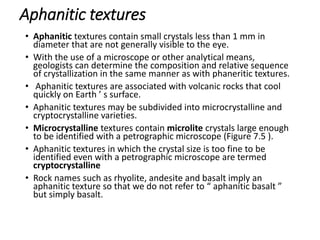 Aphanitic textures
• Aphanitic textures contain small crystals less than 1 mm in
diameter that are not generally visible to the eye.
• With the use of a microscope or other analytical means,
geologists can determine the composition and relative sequence
of crystallization in the same manner as with phaneritic textures.
• Aphanitic textures are associated with volcanic rocks that cool
quickly on Earth ’ s surface.
• Aphanitic textures may be subdivided into microcrystalline and
cryptocrystalline varieties.
• Microcrystalline textures contain microlite crystals large enough
to be identified with a petrographic microscope (Figure 7.5 ).
• Aphanitic textures in which the crystal size is too fine to be
identified even with a petrographic microscope are termed
cryptocrystalline
• Rock names such as rhyolite, andesite and basalt imply an
aphanitic texture so that we do not refer to “ aphanitic basalt ”
but simply basalt.
 