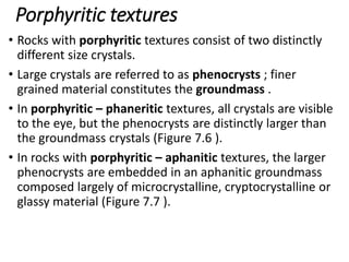 Porphyritic textures
• Rocks with porphyritic textures consist of two distinctly
different size crystals.
• Large crystals are referred to as phenocrysts ; finer
grained material constitutes the groundmass .
• In porphyritic – phaneritic textures, all crystals are visible
to the eye, but the phenocrysts are distinctly larger than
the groundmass crystals (Figure 7.6 ).
• In rocks with porphyritic – aphanitic textures, the larger
phenocrysts are embedded in an aphanitic groundmass
composed largely of microcrystalline, cryptocrystalline or
glassy material (Figure 7.7 ).
 