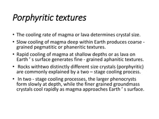 Porphyritic textures
• The cooling rate of magma or lava determines crystal size.
• Slow cooling of magma deep within Earth produces coarse -
grained pegmatitic or phaneritic textures.
• Rapid cooling of magma at shallow depths or as lava on
Earth ’ s surface generates fine - grained aphanitic textures.
• Rocks withtwo distinctly different size crystals (porphyritic)
are commonly explained by a two – stage cooling process.
• In two - stage cooling processes, the larger phenocrysts
form slowly at depth, while the finer grained groundmass
crystals cool rapidly as magma approaches Earth ’ s surface.
 