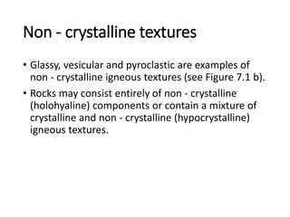 Non - crystalline textures
• Glassy, vesicular and pyroclastic are examples of
non - crystalline igneous textures (see Figure 7.1 b).
• Rocks may consist entirely of non - crystalline
(holohyaline) components or contain a mixture of
crystalline and non - crystalline (hypocrystalline)
igneous textures.
 