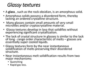 Glassy textures
• A glass , such as the rock obsidian, is an amorphous solid.
• Amorphous solids possess a disordered form, thereby
lacking an ordered crystalline structure.
• Many glasses contain small amounts of very small
microlites and/or cryptocrystalline material.
• Glassy textures develop in lava that solidifies without
experiencing significant crystallization.
• The lack of crystal structure in glasses is similar to the lack
of long - range order characteristic of melts – glasses are
essentially super cooled liquids.
• Glassy textures form by the near instantaneous
solidification of melts preserving their disordered
structure.
• Near instantaneous melt solidification results from two
major mechanisms:
• Quenching
• Rapid gas loss.
 