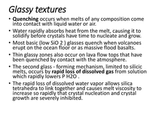Glassy textures
• Quenching occurs when melts of any composition come
into contact with liquid water or air.
• Water rapidly absorbs heat from the melt, causing it to
solidify before crystals have time to nucleate and grow.
• Most basic (low SiO 2 ) glasses quench when volcanoes
erupt on the ocean floor or as massive flood basalts.
• Thin glassy zones also occur on lava flow tops that have
been quenched by contact with the atmosphere.
• The second glass - forming mechanism, limited to silicic
melts, occurs by rapid loss of dissolved gas from solution
which rapidly lowers P H2O .
• The rapid loss of dissolved water vapor allows silica
tetrahedra to link together and causes melt viscosity to
increase so rapidly that crystal nucleation and crystal
growth are severely inhibited.
 