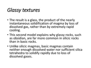 Glassy textures
• The result is a glass, the product of the nearly
instantaneous solidification of magma by loss of
dissolved gas, rather than by extremely rapid
cooling.
• This second model explains why glassy rocks, such
as obsidian, are far more common in silicic rocks
than in basic rocks.
• Unlike silicic magmas, basic magmas contain
neither enough dissolved water nor sufficient silica
tetrahedra to solidify rapidly due to loss of
dissolved gases.
 