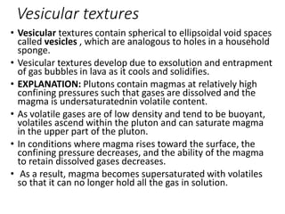 Vesicular textures
• Vesicular textures contain spherical to ellipsoidal void spaces
called vesicles , which are analogous to holes in a household
sponge.
• Vesicular textures develop due to exsolution and entrapment
of gas bubbles in lava as it cools and solidifies.
• EXPLANATION: Plutons contain magmas at relatively high
confining pressures such that gases are dissolved and the
magma is undersaturatednin volatile content.
• As volatile gases are of low density and tend to be buoyant,
volatiles ascend within the pluton and can saturate magma
in the upper part of the pluton.
• In conditions where magma rises toward the surface, the
confining pressure decreases, and the ability of the magma
to retain dissolved gases decreases.
• As a result, magma becomes supersaturated with volatiles
so that it can no longer hold all the gas in solution.
 