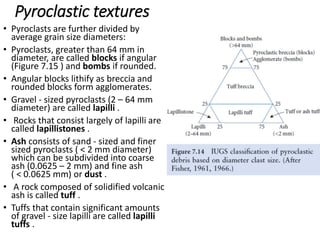 Pyroclastic textures
• Pyroclasts are further divided by
average grain size diameters:
• Pyroclasts, greater than 64 mm in
diameter, are called blocks if angular
(Figure 7.15 ) and bombs if rounded.
• Angular blocks lithify as breccia and
rounded blocks form agglomerates.
• Gravel - sized pyroclasts (2 – 64 mm
diameter) are called lapilli .
• Rocks that consist largely of lapilli are
called lapillistones .
• Ash consists of sand - sized and finer
sized pyroclasts ( < 2 mm diameter)
which can be subdivided into coarse
ash (0.0625 – 2 mm) and fine ash
( < 0.0625 mm) or dust .
• A rock composed of solidified volcanic
ash is called tuff .
• Tuffs that contain significant amounts
of gravel - size lapilli are called lapilli
tuffs .
 