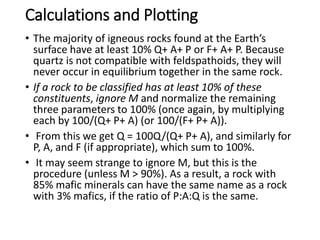 Calculations and Plotting
• The majority of igneous rocks found at the Earth’s
surface have at least 10% Q+ A+ P or F+ A+ P. Because
quartz is not compatible with feldspathoids, they will
never occur in equilibrium together in the same rock.
• If a rock to be classified has at least 10% of these
constituents, ignore M and normalize the remaining
three parameters to 100% (once again, by multiplying
each by 100/(Q+ P+ A) (or 100/(F+ P+ A)).
• From this we get Q = 100Q/(Q+ P+ A), and similarly for
P, A, and F (if appropriate), which sum to 100%.
• It may seem strange to ignore M, but this is the
procedure (unless M > 90%). As a result, a rock with
85% mafic minerals can have the same name as a rock
with 3% mafics, if the ratio of P:A:Q is the same.
 