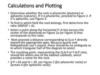 Calculations and Plotting
• Determine whether the rock is phaneritic (plutonic) or
aphanitic (volcanic). If it is phaneritic, proceed to Figure 2. If
it is aphanitic, use Figure 3.
• To find in which field the rock belongs, first determine the
ratio 100P/(P + A).
• Select a point along the horizontal P–A line (across the
center of the diamond) on Figure 2a (or Figure 3) that
corresponds to this ratio.
• Next proceed a distance corresponding to Q or F directly
toward the appropriate apex. Because quartz and
feldspathoids can’t coexist, there should be no ambiguity as
to which triangular half of the diagram to select.
• The resulting point, representing the Q:A:P or F:A:P ratio,
should fall within one of the labeled subfields, which
provides a name for the rock.
• If P > 65 and Q < 20, see Figure 2 (for phaneritic rocks) or
Section 4 (for aphanitic rocks).
 