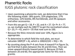 Phaneritic Rocks
IUGS plutonic rock classification
• Upon examining a phaneritic rock, we determine that it has
the following mode: 18% quartz, 32% plagioclase, 27%
orthoclase, 12% biotite, 8% hornblende, and 3% opaques
and other accessories.
• From this we get Q = 18, P = 32, and A = 27. Q+ P+ A = 77,
so, we multiply each by 100/77 to get the normalized values
Q = 23, P = 42, and A = 35 that now sum to 100.
• Because the felsic minerals total over 10%, Figure 2a is
appropriate.
• To determine in which field the rock plots, we must
calculate 100P/(P + A), which is 100(42/(42 + 35)) = 55.
• By counting along the P–A axis from A toward P in Figure 2a,
we find that it plots between the 35 and 65 lines. Then we
move upward directly toward point Q. Because 23 falls
between 20 and 60, the appropriate name for this rock is
granite.
 