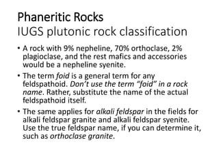 Phaneritic Rocks
IUGS plutonic rock classification
• A rock with 9% nepheline, 70% orthoclase, 2%
plagioclase, and the rest mafics and accessories
would be a nepheline syenite.
• The term foid is a general term for any
feldspathoid. Don’t use the term “foid” in a rock
name. Rather, substitute the name of the actual
feldspathoid itself.
• The same applies for alkali feldspar in the fields for
alkali feldspar granite and alkali feldspar syenite.
Use the true feldspar name, if you can determine it,
such as orthoclase granite.
 