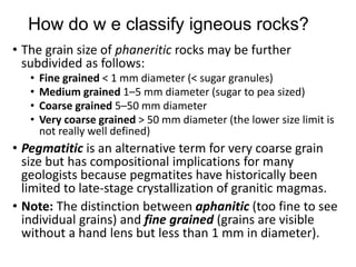 How do w e classify igneous rocks?
• The grain size of phaneritic rocks may be further
subdivided as follows:
• Fine grained < 1 mm diameter (< sugar granules)
• Medium grained 1–5 mm diameter (sugar to pea sized)
• Coarse grained 5–50 mm diameter
• Very coarse grained > 50 mm diameter (the lower size limit is
not really well defined)
• Pegmatitic is an alternative term for very coarse grain
size but has compositional implications for many
geologists because pegmatites have historically been
limited to late-stage crystallization of granitic magmas.
• Note: The distinction between aphanitic (too fine to see
individual grains) and fine grained (grains are visible
without a hand lens but less than 1 mm in diameter).
 