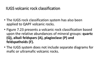 IUGS volcanic rock classification
• The IUGS rock classification system has also been
applied to QAPF volcanic rocks.
• Figure 7.23 presents a volcanic rock classification based
upon the relative abundances of mineral groups: quartz
(Q), alkali feldspars (A), plagioclase (P) and
feldspathoids (F).
• The IUGS system does not include separate diagrams for
mafic or ultramafic volcanic rocks.
 