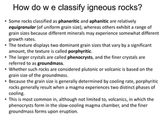 How do w e classify igneous rocks?
• Some rocks classified as phaneritic and aphanitic are relatively
equigranular (of uniform grain size), whereas others exhibit a range of
grain sizes because different minerals may experience somewhat different
growth rates.
• The texture displays two dominant grain sizes that vary by a significant
amount, the texture is called porphyritic.
• The larger crystals are called phenocrysts, and the finer crystals are
referred to as groundmass.
• Whether such rocks are considered plutonic or volcanic is based on the
grain size of the groundmass.
• Because the grain size is generally determined by cooling rate, porphyritic
rocks generally result when a magma experiences two distinct phases of
cooling.
• This is most common in, although not limited to, volcanics, in which the
phenocrysts form in the slow-cooling magma chamber, and the finer
groundmass forms upon eruption.
 