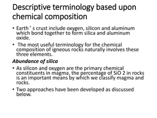 Descriptive terminology based upon
chemical composition
• Earth ’ s crust include oxygen, silicon and aluminum
which bond together to form silica and aluminum
oxide.
• The most useful terminology for the chemical
composition of igneous rocks naturally involves these
three elements.
Abundance of silica
• As silicon and oxygen are the primary chemical
constituents in magma, the percentage of SiO 2 in rocks
is an important means by which we classify magma and
rocks.
• Two approaches have been developed as discussed
below.
 