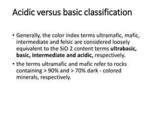 Acidic versus basic classification
• Generally, the color index terms ultramafic, mafic,
intermediate and felsic are considered loosely
equivalent to the SiO 2 content terms ultrabasic,
basic, intermediate and acidic, respectively.
• the terms ultramafic and mafic refer to rocks
containing > 90% and > 70% dark - colored
minerals, respectively.
 