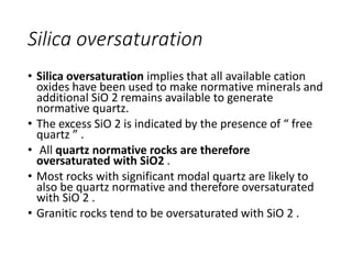 Silica oversaturation
• Silica oversaturation implies that all available cation
oxides have been used to make normative minerals and
additional SiO 2 remains available to generate
normative quartz.
• The excess SiO 2 is indicated by the presence of “ free
quartz ” .
• All quartz normative rocks are therefore
oversaturated with SiO2 .
• Most rocks with significant modal quartz are likely to
also be quartz normative and therefore oversaturated
with SiO 2 .
• Granitic rocks tend to be oversaturated with SiO 2 .
 