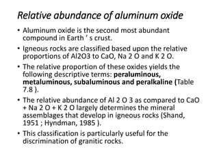 Relative abundance of aluminum oxide
• Aluminum oxide is the second most abundant
compound in Earth ’ s crust.
• Igneous rocks are classified based upon the relative
proportions of Al2O3 to CaO, Na 2 O and K 2 O.
• The relative proportion of these oxides yields the
following descriptive terms: peraluminous,
metaluminous, subaluminous and peralkaline (Table
7.8 ).
• The relative abundance of Al 2 O 3 as compared to CaO
+ Na 2 O + K 2 O largely determines the mineral
assemblages that develop in igneous rocks (Shand,
1951 ; Hyndman, 1985 ).
• This classification is particularly useful for the
discrimination of granitic rocks.
 
