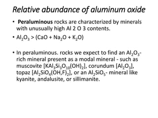 Relative abundance of aluminum oxide
• Peraluminous rocks are characterized by minerals
with unusually high Al 2 O 3 contents.
• Al2O3 > (CaO + Na2O + K2O)
• In peraluminous. rocks we expect to find an Al2O3-
rich mineral present as a modal mineral - such as
muscovite [KAl3Si3O10(OH)2], corundum [Al2O3],
topaz [Al2SiO4(OH,F)2], or an Al2SiO5- mineral like
kyanite, andalusite, or sillimanite.
 