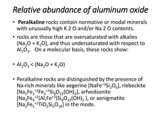 Relative abundance of aluminum oxide
• Peralkaline rocks contain normative or modal minerals
with unusually high K 2 O and/or Na 2 O contents.
• rocks are those that are oversaturated with alkalies
(Na2O + K2O), and thus undersaturated with respect to
Al2O3. On a molecular basis, these rocks show:
• Al2O3 < (Na2O + K2O)
• Peralkaline rocks are distinguished by the presence of
Na-rich minerals like aegerine [NaFe+3Si2O6], riebeckite
[Na2Fe3
+2Fe2
+3Si8O22(OH)2], arfvedsonite
[Na3Fe4
+2(Al,Fe+3)Si8O22(OH)2 ], or aenigmatite
[Na2Fe5
+2TiO2Si6O18] in the mode.
 
