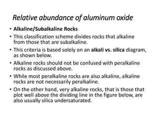 Relative abundance of aluminum oxide
• Alkaline/Subalkaline Rocks
• This classification scheme divides rocks that alkaline
from those that are subalkaline.
• This criteria is based solely on an alkali vs. silica diagram,
as shown below.
• Alkaline rocks should not be confused with peralkaline
rocks as discussed above.
• While most peralkaline rocks are also alkaline, alkaline
rocks are not necessarily peralkaline.
• On the other hand, very alkaline rocks, that is those that
plot well above the dividing line in the figure below, are
also usually silica undersaturated.
 