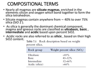 COMPOSITIONAL TERMS
• Nearly all magmas are silicate magmas, enriched in the
elements silicon and oxygen which bond together to form the
silica tetrahedron.
• Silicate magmas contain anywhere from ∼ 40% to over 75%
silica (SiO 2 ).
• As silica is generally the dominant chemical component,
magma and igneous rocks are classified as ultrabasic, basic ,
intermediate and acidic based upon percent SiO2.
• Acidic rocks are also referred to as silicic , based on their high
SiO2 content.
 