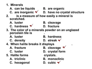 1. Minerals
A. can be liquids B. are organic
C. are inorganic D. have no crystal structure
2. is a measure of how easily a mineral is
scratched.
A. luster B. cleavage
C. hardness D. fracture
3. The color of a minerals powder on an unglazed
porcelain tile is .
A. luster B. hardness
C. density D. streak
4. When halite breaks it displays .
A. fracture B. cleavage
C. luster D. crystal form
5. Halite forms crystals.
A. triclinic B. monoclinic
C. hexagonal D. cubic
 
