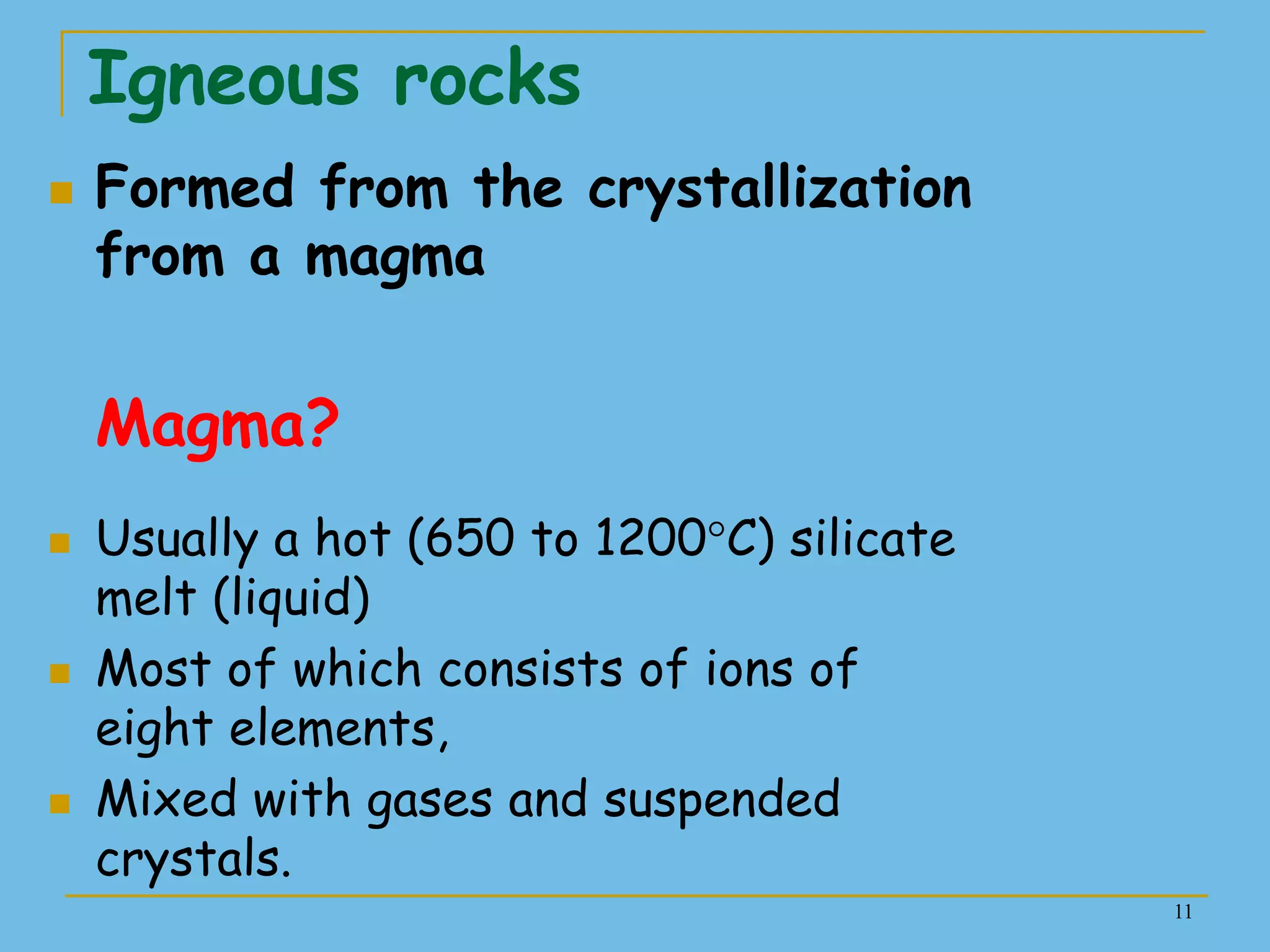 11
Igneous rocks
 Formed from the crystallization
from a magma
Magma?
 Usually a hot (650 to 1200°C) silicate
melt (liquid)
 Most of which consists of ions of
eight elements,
 Mixed with gases and suspended
crystals.
 