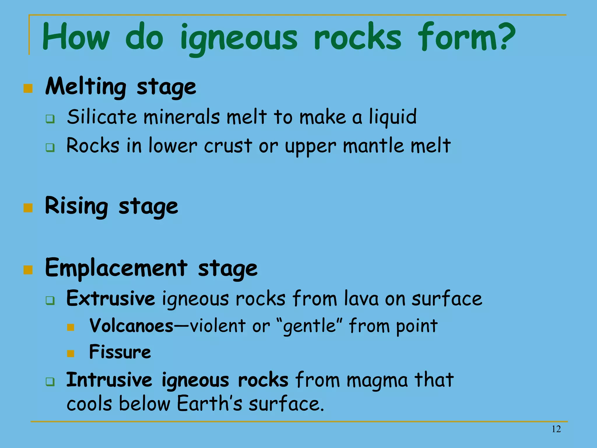 12
How do igneous rocks form?
 Melting stage
 Silicate minerals melt to make a liquid
 Rocks in lower crust or upper mantle melt
 Rising stage
 Emplacement stage
 Extrusive igneous rocks from lava on surface
 Volcanoes—violent or ―gentle‖ from point
 Fissure
 Intrusive igneous rocks from magma that
cools below Earth’s surface.
 