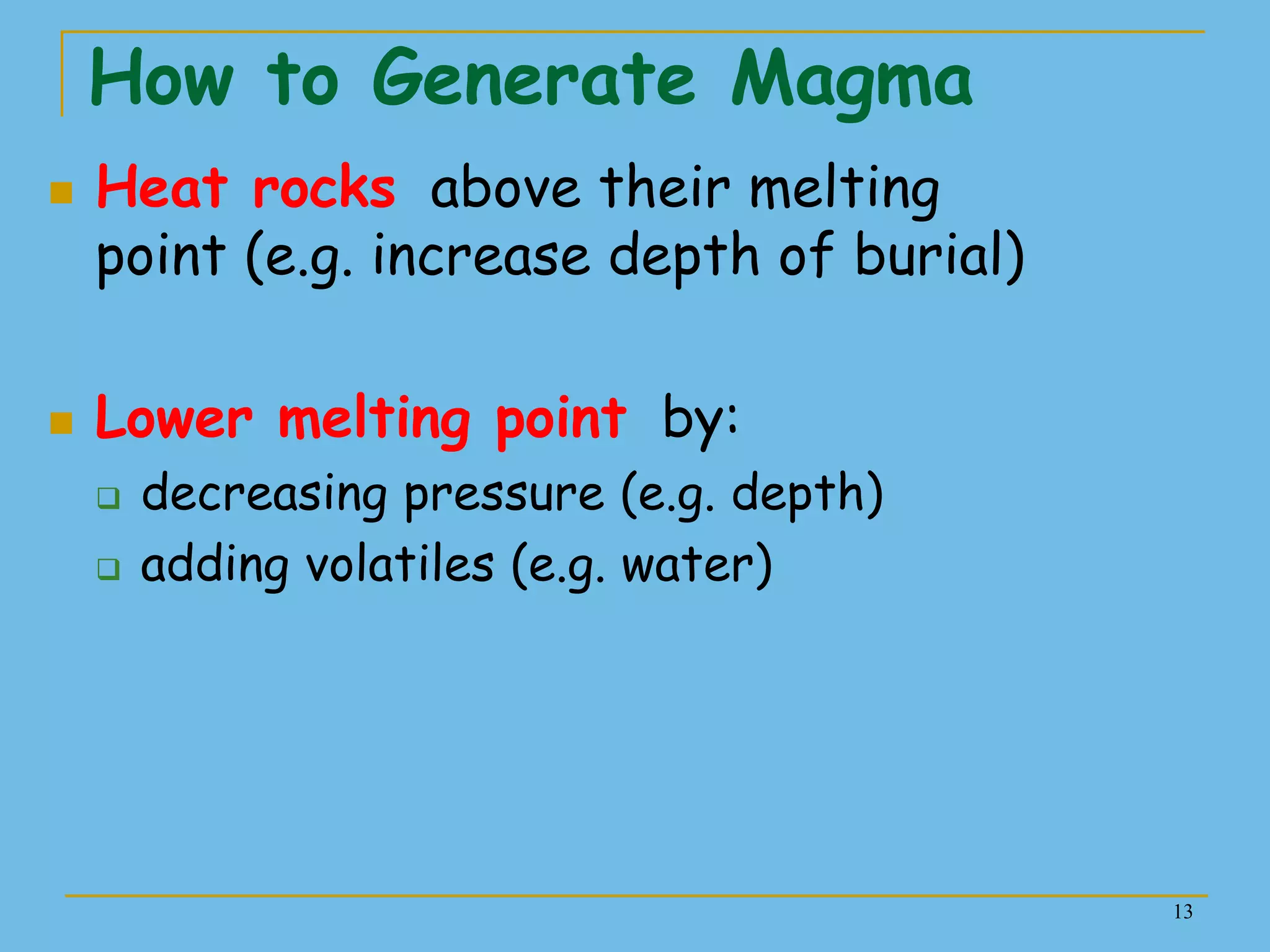 13
How to Generate Magma
 Heat rocks above their melting
point (e.g. increase depth of burial)
 Lower melting point by:
 decreasing pressure (e.g. depth)
 adding volatiles (e.g. water)
 
