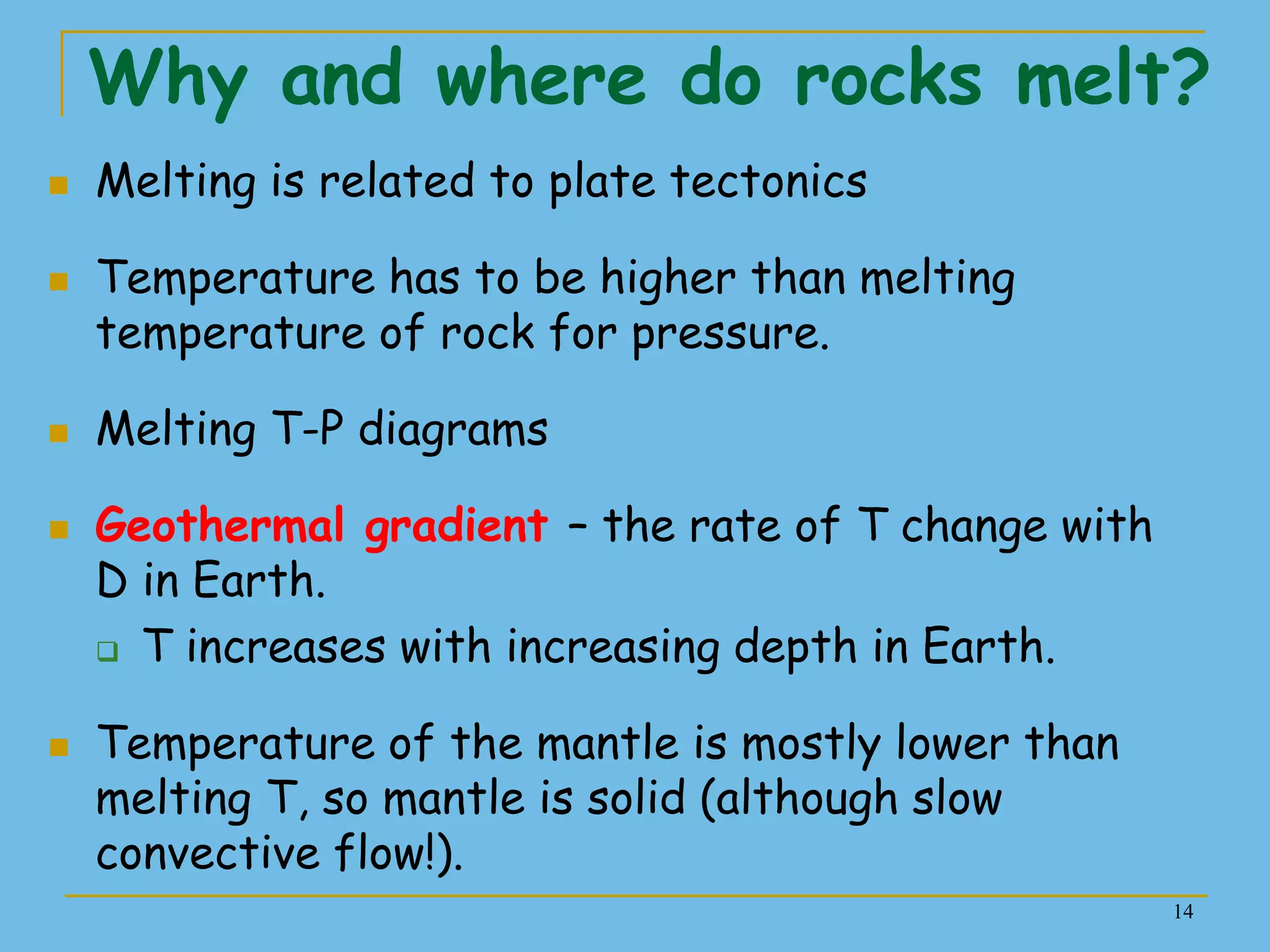 14
Why and where do rocks melt?
 Melting is related to plate tectonics
 Temperature has to be higher than melting
temperature of rock for pressure.
 Melting T-P diagrams
 Geothermal gradient – the rate of T change with
D in Earth.
 T increases with increasing depth in Earth.
 Temperature of the mantle is mostly lower than
melting T, so mantle is solid (although slow
convective flow!).
 