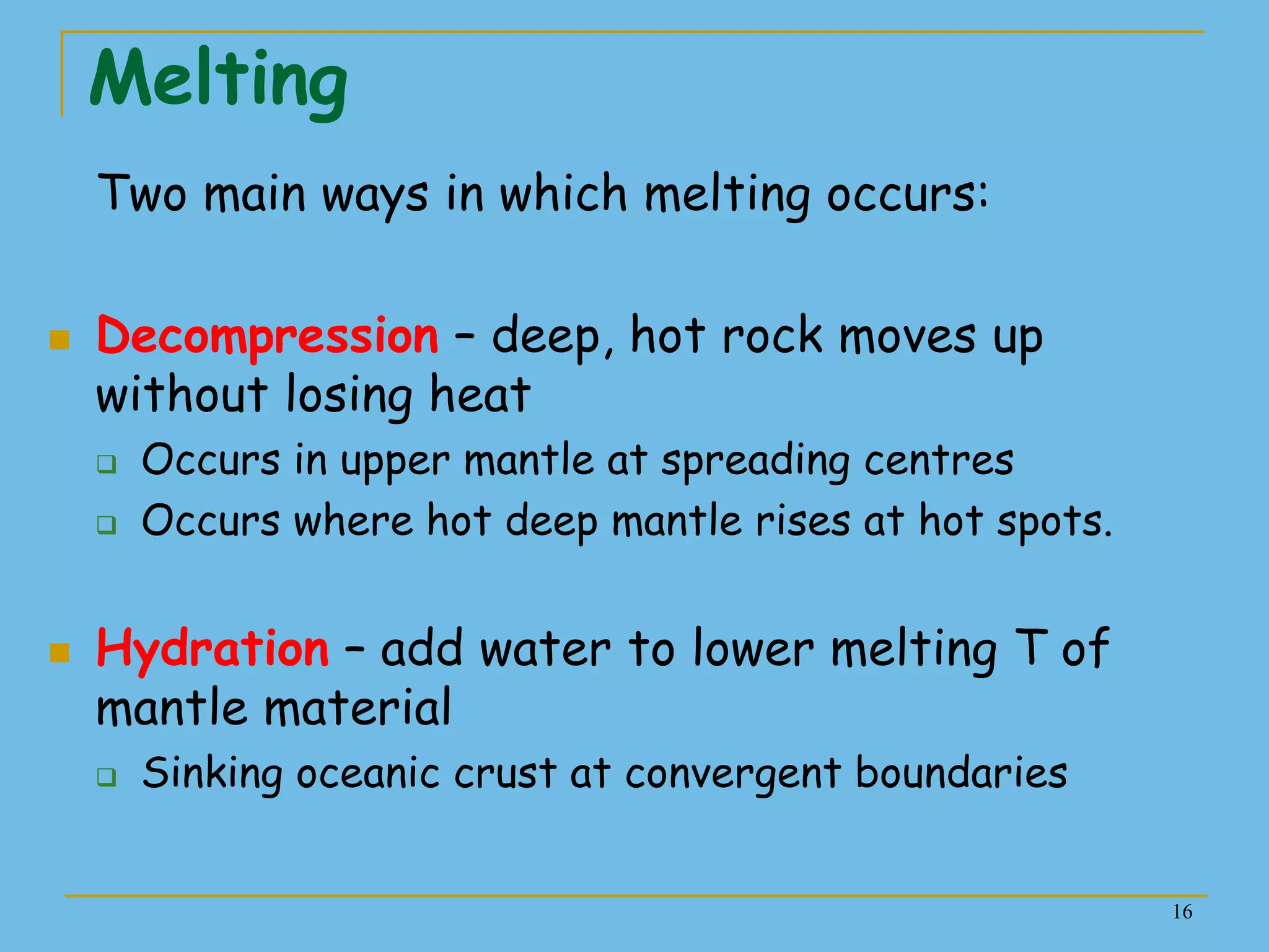 16
Melting
Two main ways in which melting occurs:
 Decompression – deep, hot rock moves up
without losing heat
 Occurs in upper mantle at spreading centres
 Occurs where hot deep mantle rises at hot spots.
 Hydration – add water to lower melting T of
mantle material
 Sinking oceanic crust at convergent boundaries
 