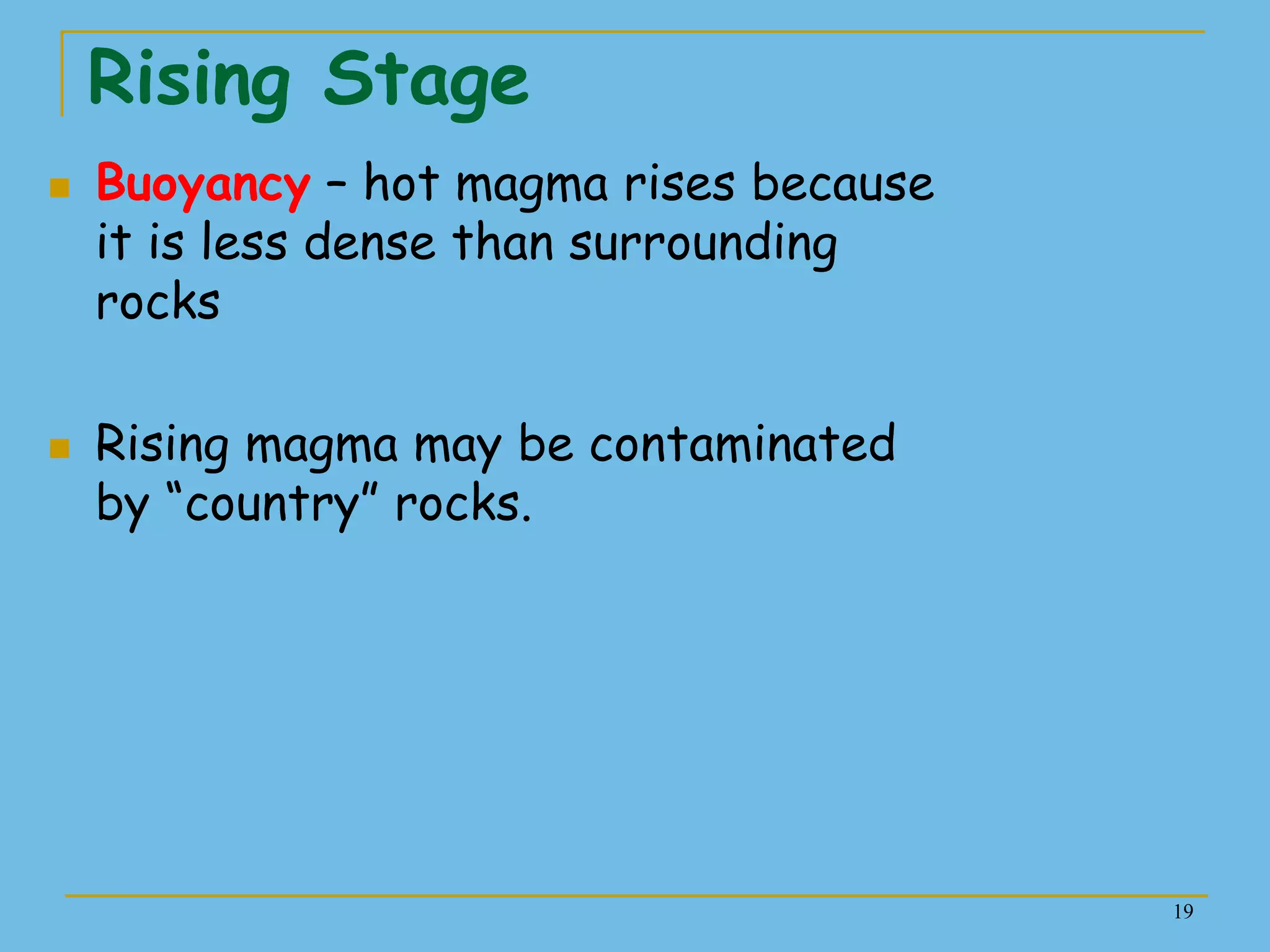 19
Rising Stage
 Buoyancy – hot magma rises because
it is less dense than surrounding
rocks
 Rising magma may be contaminated
by ―country‖ rocks.
 