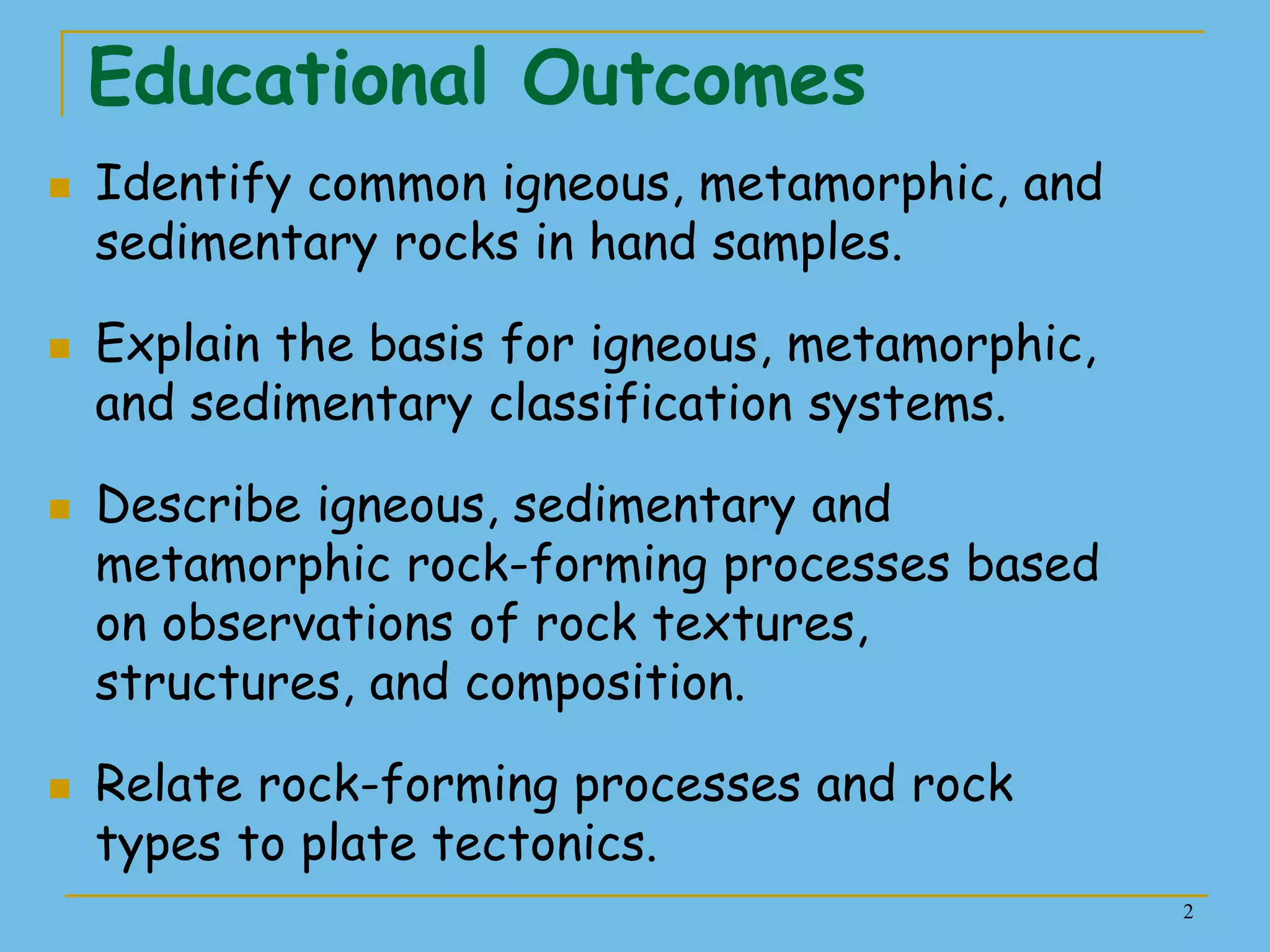 2
Educational Outcomes
 Identify common igneous, metamorphic, and
sedimentary rocks in hand samples.
 Explain the basis for igneous, metamorphic,
and sedimentary classification systems.
 Describe igneous, sedimentary and
metamorphic rock-forming processes based
on observations of rock textures,
structures, and composition.
 Relate rock-forming processes and rock
types to plate tectonics.
 