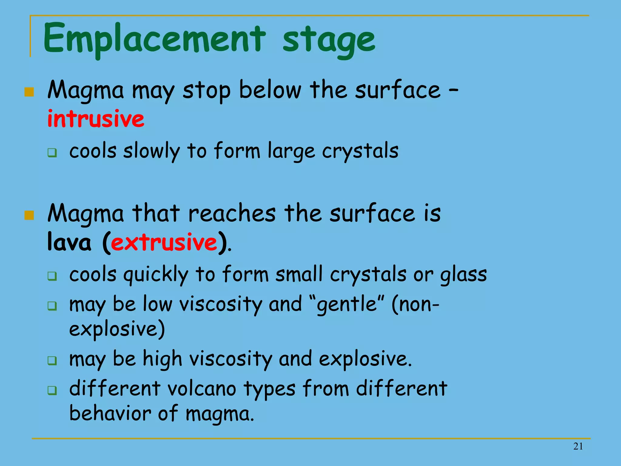 21
Emplacement stage
 Magma may stop below the surface –
intrusive
 cools slowly to form large crystals
 Magma that reaches the surface is
lava (extrusive).
 cools quickly to form small crystals or glass
 may be low viscosity and ―gentle‖ (non-
explosive)
 may be high viscosity and explosive.
 different volcano types from different
behavior of magma.
 