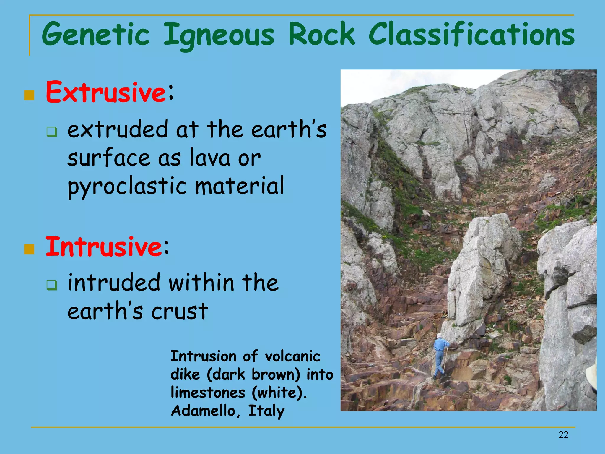22
Genetic Igneous Rock Classifications
 Extrusive:
 extruded at the earth’s
surface as lava or
pyroclastic material
 Intrusive:
 intruded within the
earth’s crust
Intrusion of volcanic
dike (dark brown) into
limestones (white).
Adamello, Italy
 