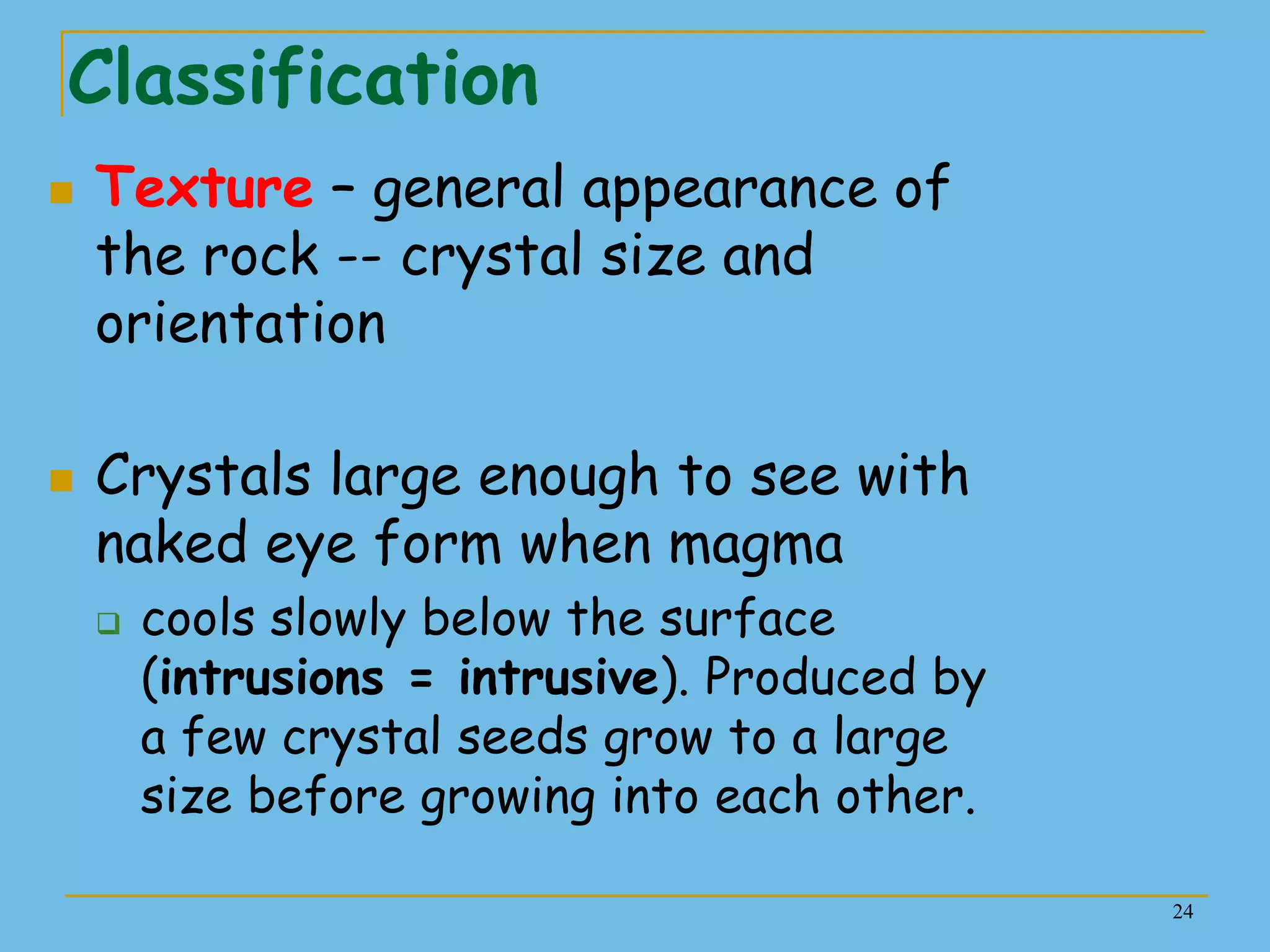 24
Classification
 Texture – general appearance of
the rock -- crystal size and
orientation
 Crystals large enough to see with
naked eye form when magma
 cools slowly below the surface
(intrusions = intrusive). Produced by
a few crystal seeds grow to a large
size before growing into each other.
 