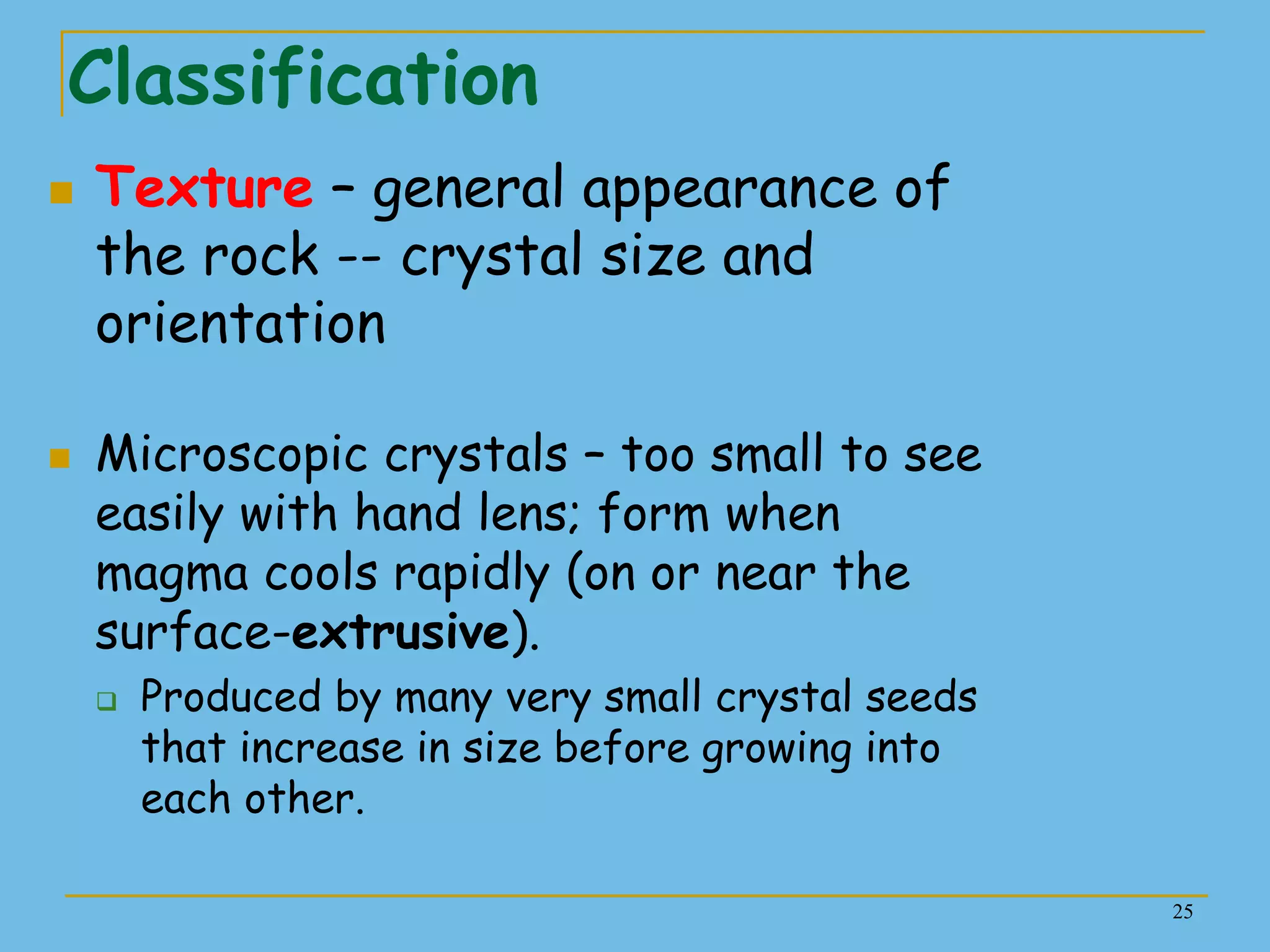 25
Classification
 Texture – general appearance of
the rock -- crystal size and
orientation
 Microscopic crystals – too small to see
easily with hand lens; form when
magma cools rapidly (on or near the
surface-extrusive).
 Produced by many very small crystal seeds
that increase in size before growing into
each other.
 