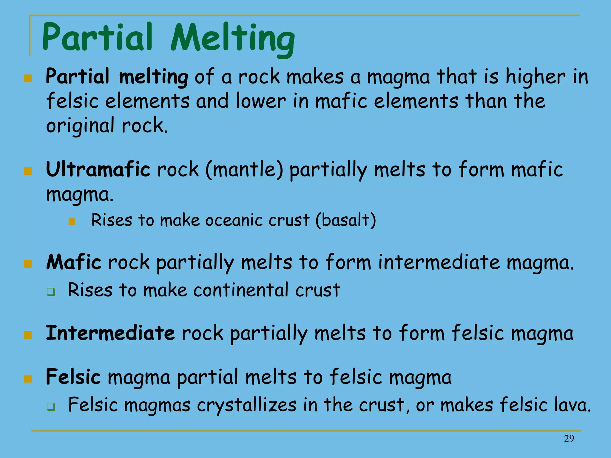 29
Partial Melting
 Partial melting of a rock makes a magma that is higher in
felsic elements and lower in mafic elements than the
original rock.
 Ultramafic rock (mantle) partially melts to form mafic
magma.
 Rises to make oceanic crust (basalt)
 Mafic rock partially melts to form intermediate magma.
 Rises to make continental crust
 Intermediate rock partially melts to form felsic magma
 Felsic magma partial melts to felsic magma
 Felsic magmas crystallizes in the crust, or makes felsic lava.
 