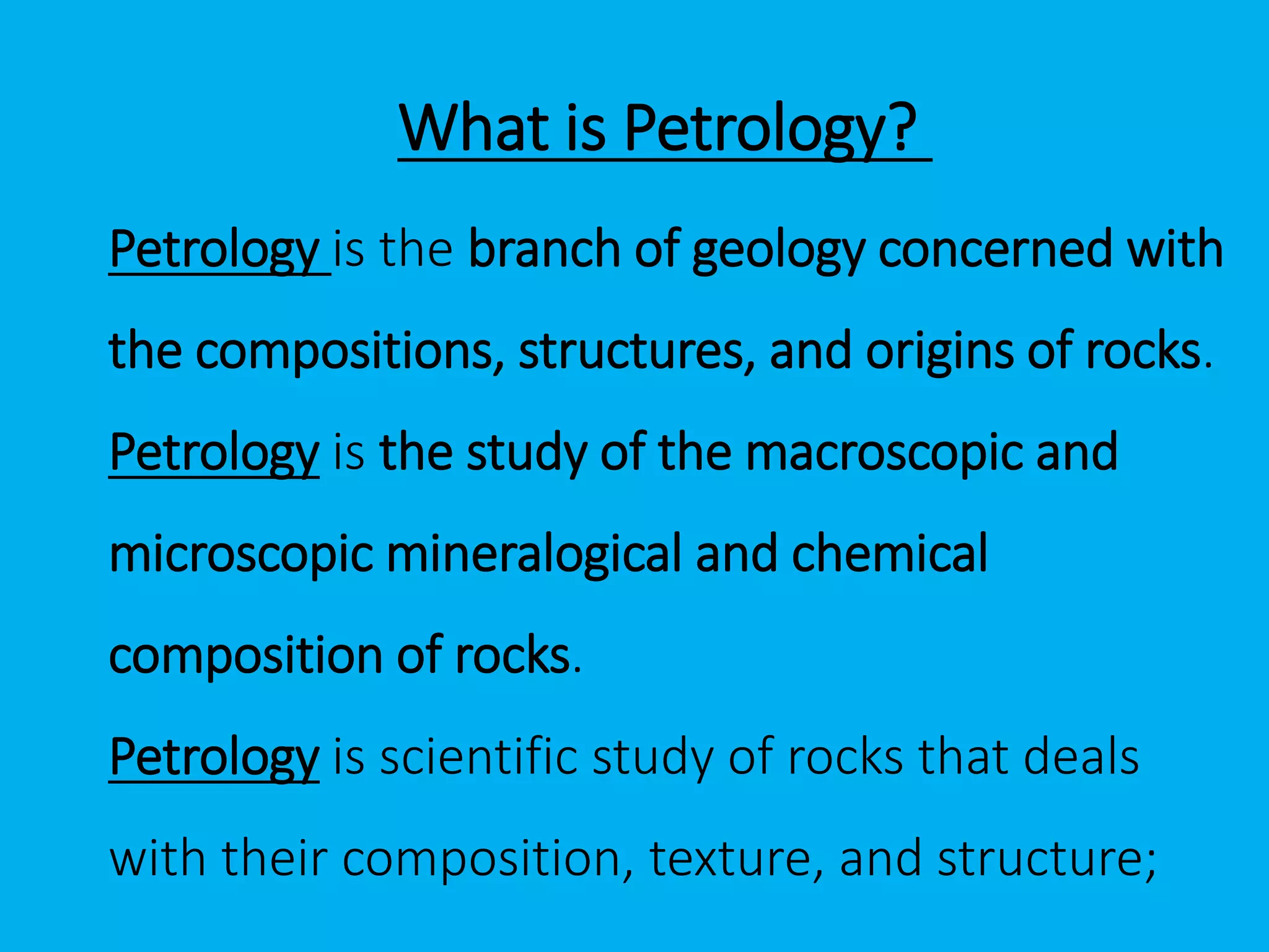 Petrology is the branch of geology concerned with
the compositions, structures, and origins of rocks.
Petrology is the study of the macroscopic and
microscopic mineralogical and chemical
composition of rocks.
Petrology is scientific study of rocks that deals
with their composition, texture, and structure;
What is Petrology?
 