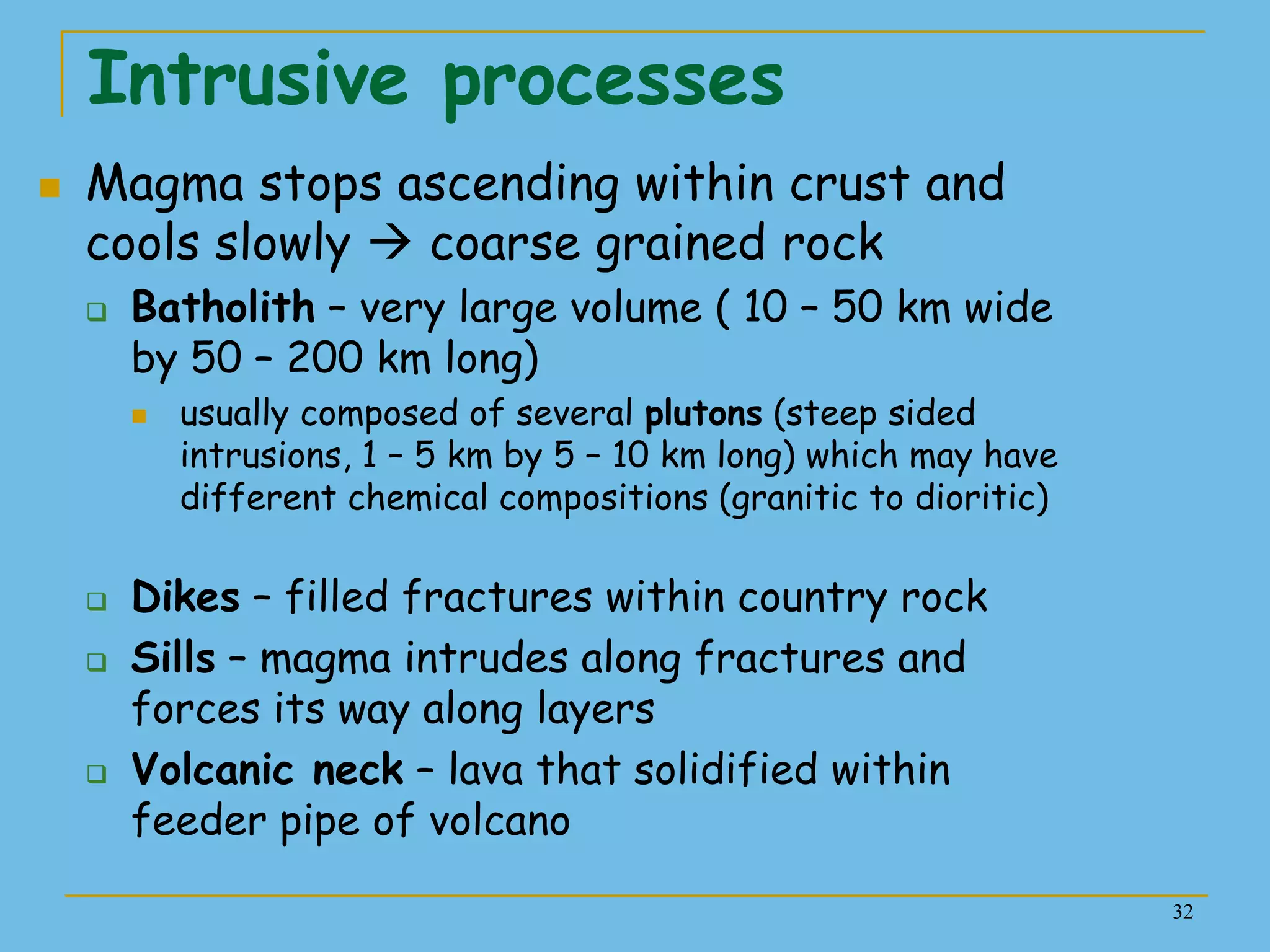 32
Intrusive processes
 Magma stops ascending within crust and
cools slowly  coarse grained rock
 Batholith – very large volume ( 10 – 50 km wide
by 50 – 200 km long)
 usually composed of several plutons (steep sided
intrusions, 1 – 5 km by 5 – 10 km long) which may have
different chemical compositions (granitic to dioritic)
 Dikes – filled fractures within country rock
 Sills – magma intrudes along fractures and
forces its way along layers
 Volcanic neck – lava that solidified within
feeder pipe of volcano
 
