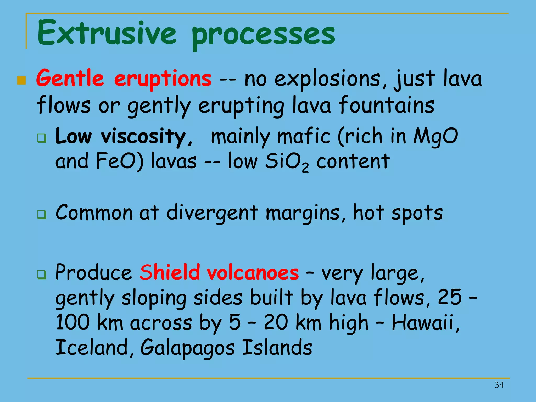 34
Extrusive processes
 Gentle eruptions -- no explosions, just lava
flows or gently erupting lava fountains
 Low viscosity, mainly mafic (rich in MgO
and FeO) lavas -- low SiO2 content
 Common at divergent margins, hot spots
 Produce Shield volcanoes – very large,
gently sloping sides built by lava flows, 25 –
100 km across by 5 – 20 km high – Hawaii,
Iceland, Galapagos Islands
 