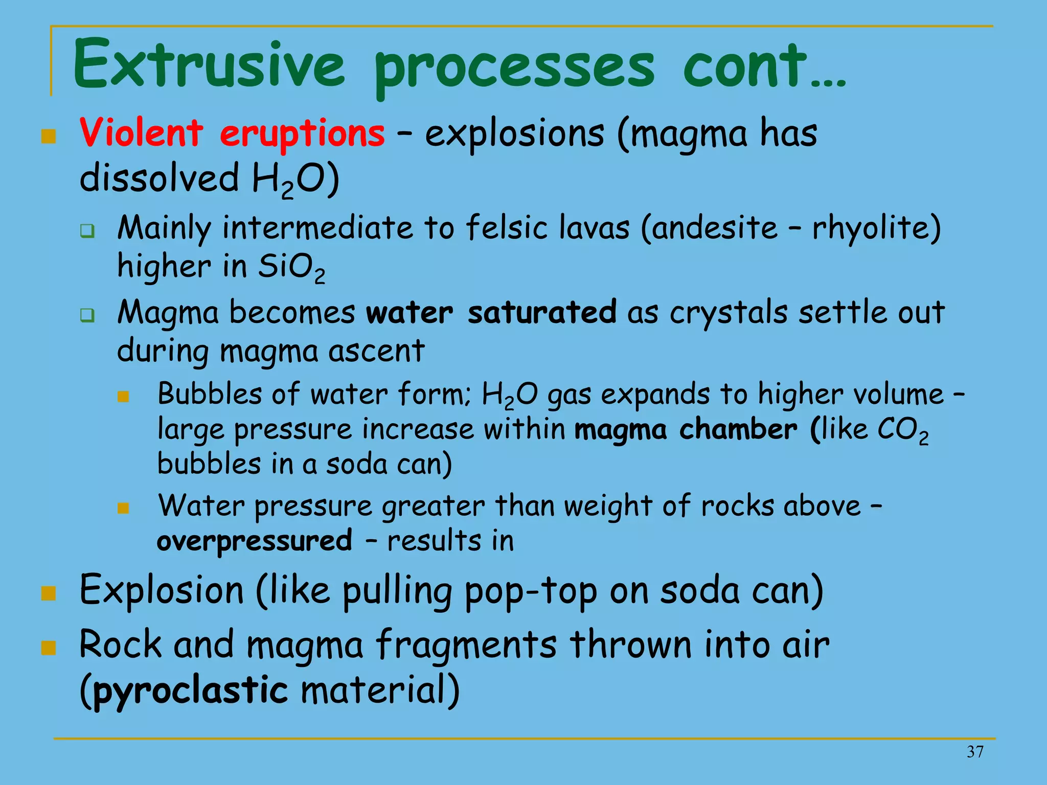 37
Extrusive processes cont…
 Violent eruptions – explosions (magma has
dissolved H2O)
 Mainly intermediate to felsic lavas (andesite – rhyolite)
higher in SiO2
 Magma becomes water saturated as crystals settle out
during magma ascent
 Bubbles of water form; H2O gas expands to higher volume –
large pressure increase within magma chamber (like CO2
bubbles in a soda can)
 Water pressure greater than weight of rocks above –
overpressured – results in
 Explosion (like pulling pop-top on soda can)
 Rock and magma fragments thrown into air
(pyroclastic material)
 