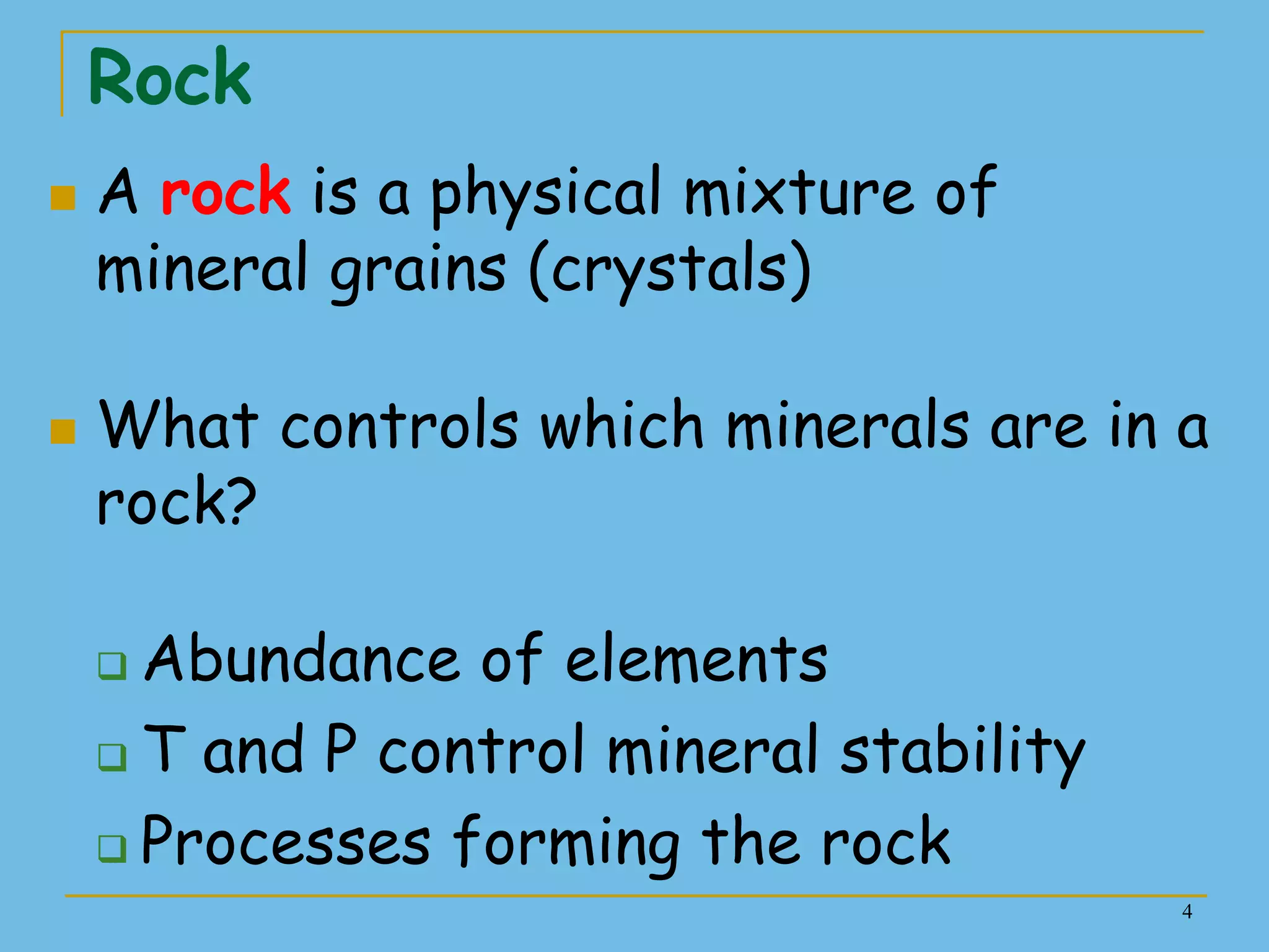 4
Rock
 A rock is a physical mixture of
mineral grains (crystals)
 What controls which minerals are in a
rock?
 Abundance of elements
 T and P control mineral stability
 Processes forming the rock
 