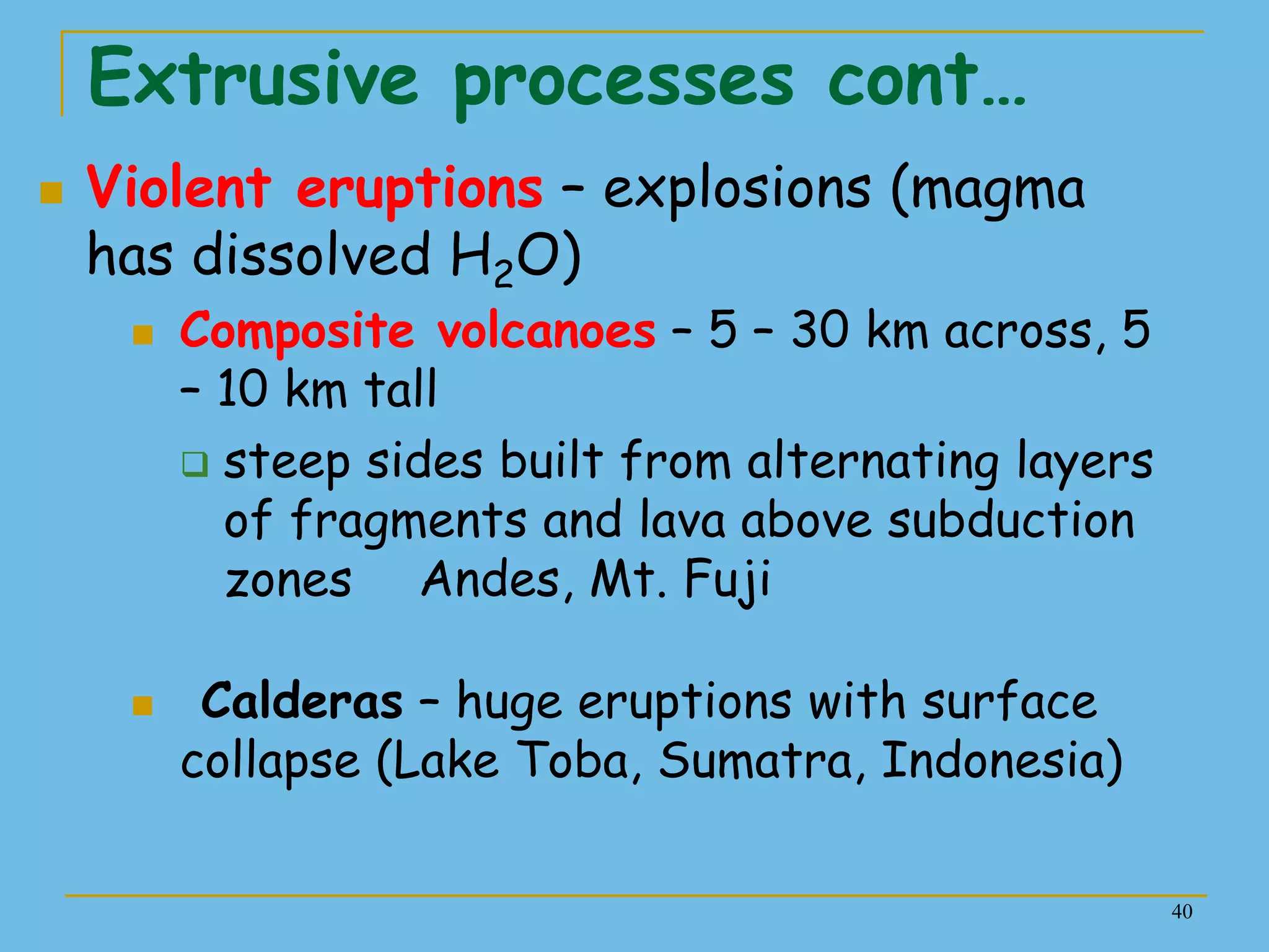 40
Extrusive processes cont…
 Violent eruptions – explosions (magma
has dissolved H2O)
 Composite volcanoes – 5 – 30 km across, 5
– 10 km tall
 steep sides built from alternating layers
of fragments and lava above subduction
zones Andes, Mt. Fuji
 Calderas – huge eruptions with surface
collapse (Lake Toba, Sumatra, Indonesia)
 