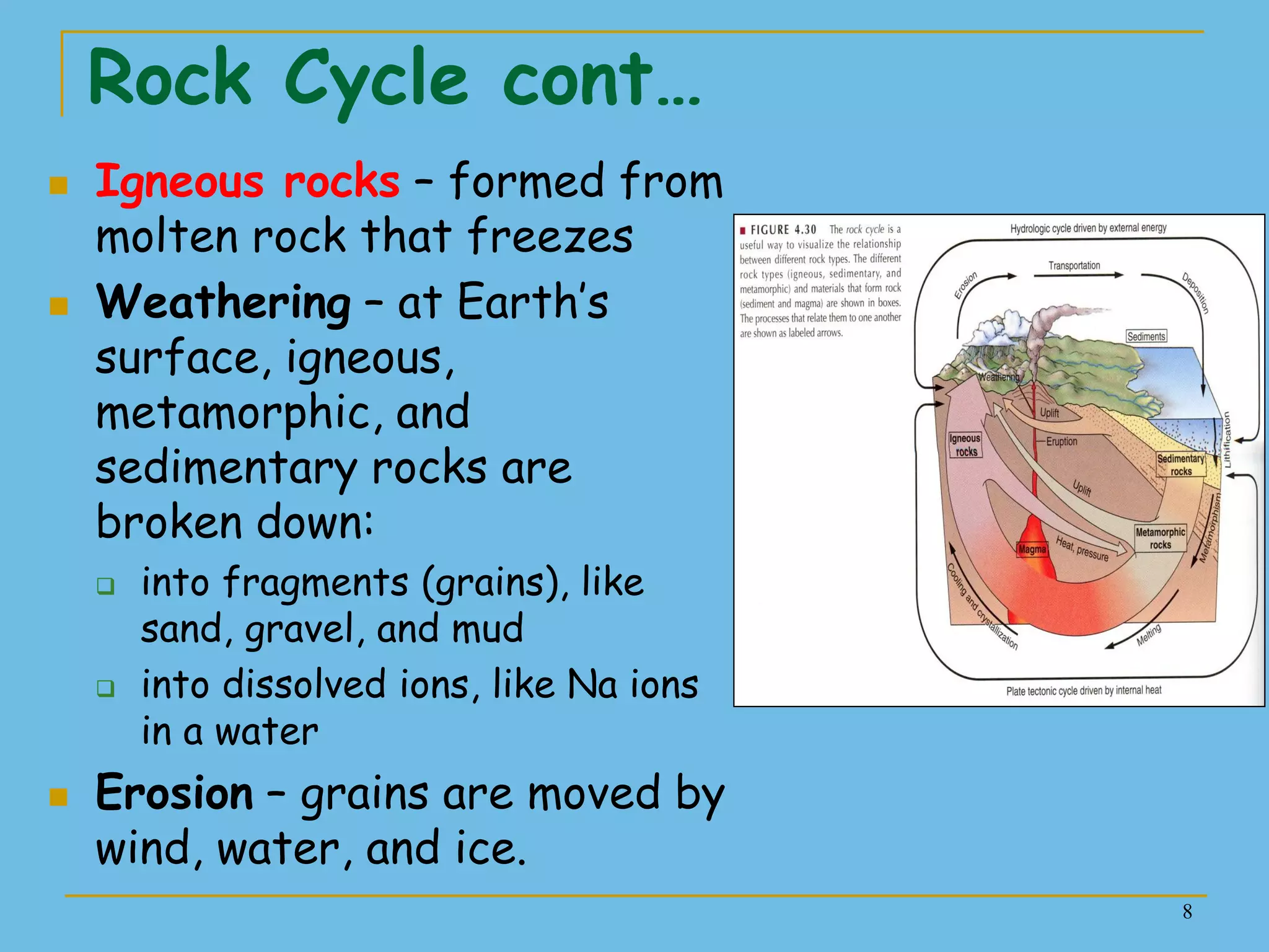 8
Rock Cycle cont…
 Igneous rocks – formed from
molten rock that freezes
 Weathering – at Earth’s
surface, igneous,
metamorphic, and
sedimentary rocks are
broken down:
 into fragments (grains), like
sand, gravel, and mud
 into dissolved ions, like Na ions
in a water
 Erosion – grains are moved by
wind, water, and ice.
 