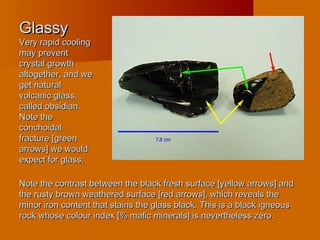 GlassyGlassy
Very rapid coolingVery rapid cooling
may preventmay prevent
crystal growthcrystal growth
altogether, and wealtogether, and we
get naturalget natural
volcanic glass,volcanic glass,
called obsidian.called obsidian.
Note theNote the
conchoidalconchoidal
fracture [greenfracture [green
arrows] we wouldarrows] we would
expect for glass.expect for glass.
Note the contrast between the black fresh surface [yellow arrows] andNote the contrast between the black fresh surface [yellow arrows] and
the rusty brown weathered surface [red arrows], which reveals thethe rusty brown weathered surface [red arrows], which reveals the
minor iron content that stains the glass black. This is a black igneousminor iron content that stains the glass black. This is a black igneous
rock whose colour index [% mafic minerals] is nevertheless zero.rock whose colour index [% mafic minerals] is nevertheless zero.
 