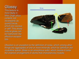 GlassyGlassy
This texture isThis texture is
more likely inmore likely in
felsic [high silicafelsic [high silica
content, notcontent, not
necessarily asnecessarily as
quartz] lavas,quartz] lavas,
which are viscouswhich are viscous
or stiff. This sharpor stiff. This sharp
natural glass cannatural glass can
be fashioned intobe fashioned into
effective weaponeffective weapon
tips.tips.
Obsidian is an exception to the definition of rocks, which among otherObsidian is an exception to the definition of rocks, which among other
things are aggregates of one or more minerals, which by definition arethings are aggregates of one or more minerals, which by definition are
crystalline solids. Glass is an amorphous solid, which means it lackscrystalline solids. Glass is an amorphous solid, which means it lacks
the ordered arrangement of atoms that characterizes crystals.the ordered arrangement of atoms that characterizes crystals.
 