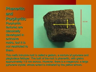 PhaneriticPhaneritic
andand
PorphyriticPorphyritic
PorphyriticPorphyritic
textures aretextures are
classicallyclassically
developed indeveloped in
extrusiveextrusive
rocks, but it isrocks, but it is
not restricted tonot restricted to
them.them.
This mafic intrusive rock is called a gabbro, a mixture of pyroxene andThis mafic intrusive rock is called a gabbro, a mixture of pyroxene and
plagioclase feldspar. The bulk of the rock is phaneritic, with grainsplagioclase feldspar. The bulk of the rock is phaneritic, with grains
approximately 1-2 mm across. However, there is a megacryst, a largeapproximately 1-2 mm across. However, there is a megacryst, a large
pyroxene crystal, whose extent is indicated by the yellow arrows.pyroxene crystal, whose extent is indicated by the yellow arrows.
 