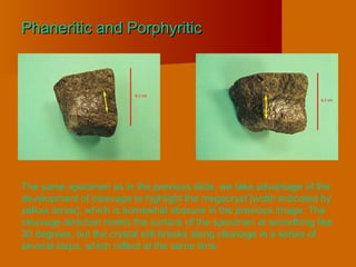 Phaneritic and PorphyriticPhaneritic and Porphyritic
The same specimen as in the previous slide, we take advantage of the
development of cleavage to highlight the megacryst [width indicated by
yellow arrow], which is somewhat obscure in the previous image. The
cleavage direction meets the surface of the specimen at something like
30 degrees, but the crystal still breaks along cleavage in a series of
several steps, which reflect at the same time.
 