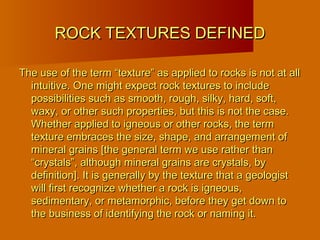 ROCK TEXTURES DEFINEDROCK TEXTURES DEFINED
The use of the term “texture” as applied to rocks is not at allThe use of the term “texture” as applied to rocks is not at all
intuitive. One might expect rock textures to includeintuitive. One might expect rock textures to include
possibilities such as smooth, rough, silky, hard, soft,possibilities such as smooth, rough, silky, hard, soft,
waxy, or other such properties, but this is not the case.waxy, or other such properties, but this is not the case.
Whether applied to igneous or other rocks, the termWhether applied to igneous or other rocks, the term
texture embraces the size, shape, and arrangement oftexture embraces the size, shape, and arrangement of
mineral grains [the general term we use rather thanmineral grains [the general term we use rather than
“crystals”, although mineral grains are crystals, by“crystals”, although mineral grains are crystals, by
definition]. It is generally by the texture that a geologistdefinition]. It is generally by the texture that a geologist
will first recognize whether a rock is igneous,will first recognize whether a rock is igneous,
sedimentary, or metamorphic, before they get down tosedimentary, or metamorphic, before they get down to
the business of identifying the rock or naming it.the business of identifying the rock or naming it.
 